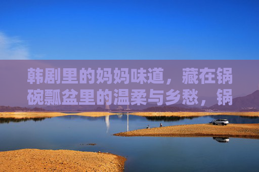 韩剧里的妈妈味道，藏在锅碗瓢盆里的温柔与乡愁，锅碗瓢盆里的妈妈味道，韩剧温柔乡愁
