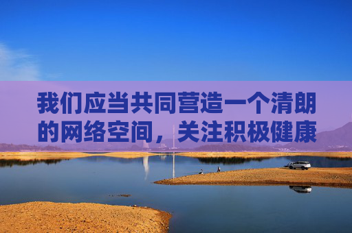 我们应当共同营造一个清朗的网络空间，关注积极健康、有益身心的内容。如果你有关于教育、文化、科技、生活等方面的其他问题，我很乐意为你提供帮助和建议，营造清朗网络空间，共护积极健康内容