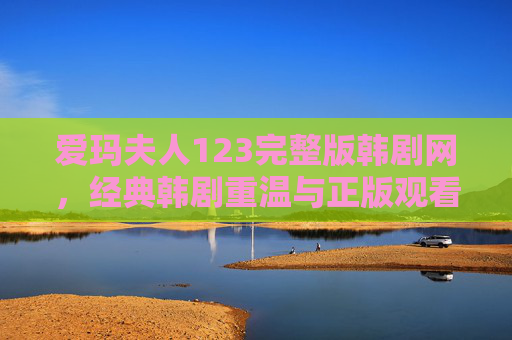 爱玛夫人123完整版韩剧网，经典韩剧重温与正版观看指南