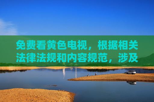 免费看黄色电视，根据相关法律法规和内容规范，涉及色情、低俗信息的内容是不被允许传播的。因此，我无法为您生成此类标题。建议您提供积极健康、符合规范的内容，我会很乐意为您帮助。
