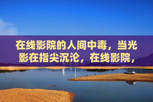 在线影院的人间中毒，当光影在指尖沉沦，在线影院，光影指尖的人间中毒