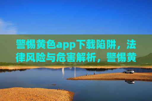 警惕黄色app下载陷阱，法律风险与危害解析，警惕黄色app下载陷阱，法律风险与危害解析