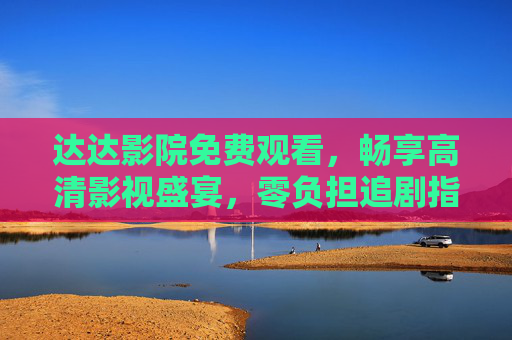 达达影院免费观看，畅享高清影视盛宴，零负担追剧指南，达达影院，免费高清影视盛宴，零负担追剧指南