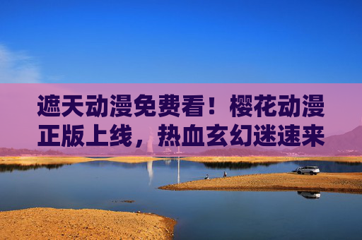遮天动漫免费看！樱花动漫正版上线，热血玄幻迷速来集合，遮天动漫免费看！樱花动漫正版上线，热血玄幻迷速来集合