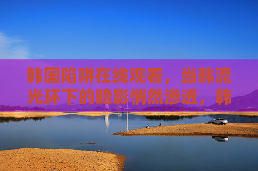 韩国陷阱在线观看，当韩流光环下的暗影悄然渗透，韩流光环下的暗影陷阱
