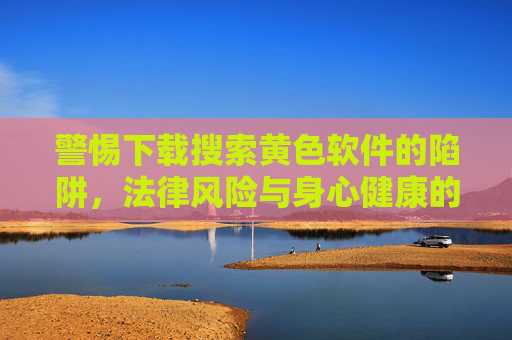 警惕下载搜索黄色软件的陷阱，法律风险与身心健康的双重警钟，警惕黄色软件陷阱，法律与身心双重风险警示