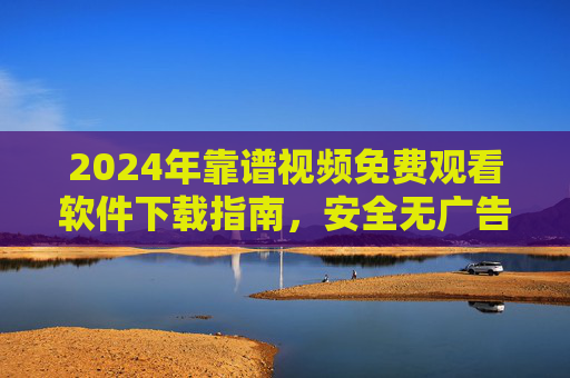 2024年靠谱视频免费观看软件下载指南，安全无广告，资源超全！2024年靠谱视频免费观看软件下载指南，安全无广告，资源超全