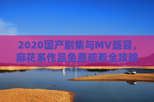 2020国产剧集与MV盛宴，麻花系作品免费观看全攻略，2020麻花系剧集与MV免费观看全攻略