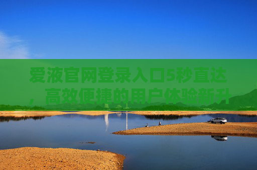 爱液官网登录入口5秒直达，高效便捷的用户体验新升级，爱液官网登录入口5秒直达，高效便捷用户体验新升级