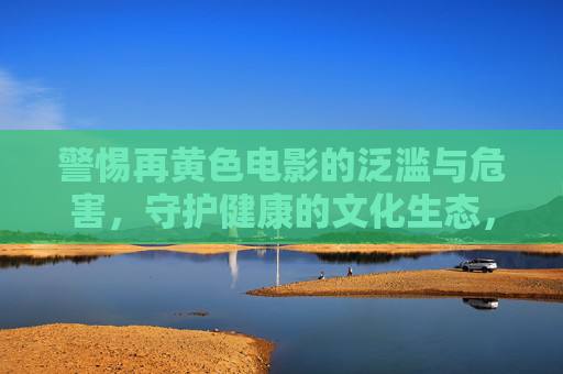 警惕再黄色电影的泛滥与危害，守护健康的文化生态，警惕黄色电影泛滥，守护健康文化生态