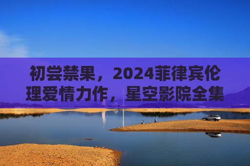 初尝禁果，2024菲律宾伦理爱情力作，星空影院全集上线，探讨欲望与成长的边界，初尝禁果，2024菲律宾伦理爱情力作，欲望与成长的边界