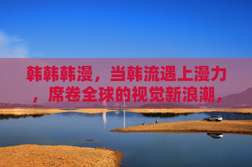 韩韩韩漫，当韩流遇上漫力，席卷全球的视觉新浪潮，韩流漫力，席卷全球的视觉新浪潮