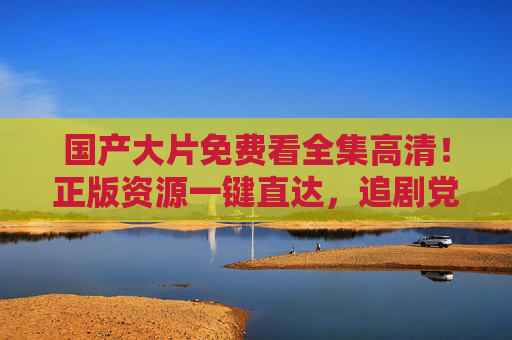 国产大片免费看全集高清！正版资源一键直达，追剧党速来收藏，国产大片免费高清全集正版直达，追剧党速藏