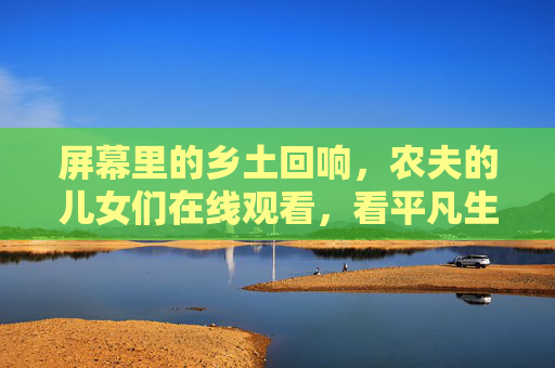 屏幕里的乡土回响，农夫的儿女们在线观看，看平凡生命的不凡力量，屏幕乡土，农夫儿女的平凡不凡力量
