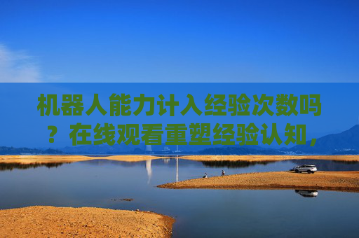 机器人能力计入经验次数吗？在线观看重塑经验认知，机器人能力与经验次数，在线观看重塑经验认知