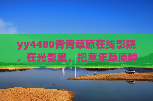 yy4480青青草原在线影院，在光影里，把童年草原种回心间，青青草原在线影院，光影种回童年草原