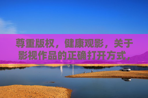 尊重版权，健康观影，关于影视作品的正确打开方式，尊重版权，健康观影，影视作品的正确打开方式