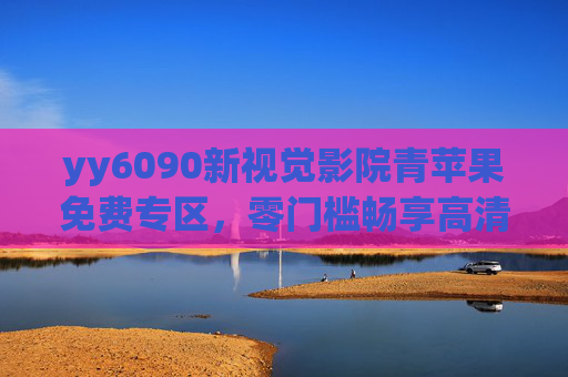 yy6090新视觉影院青苹果免费专区，零门槛畅享高清影视，光影盛宴触手可及，青苹果免费专区，零门槛畅享高清影视盛宴
