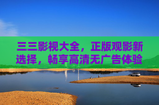 三三影视大全，正版观影新选择，畅享高清无广告体验，三三影视大全，正版高清无广告观影新选择