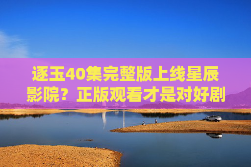 逐玉40集完整版上线星辰影院？正版观看才是对好剧的最好支持，逐玉40集完整版上线星辰影院 正版观看才是最好支持