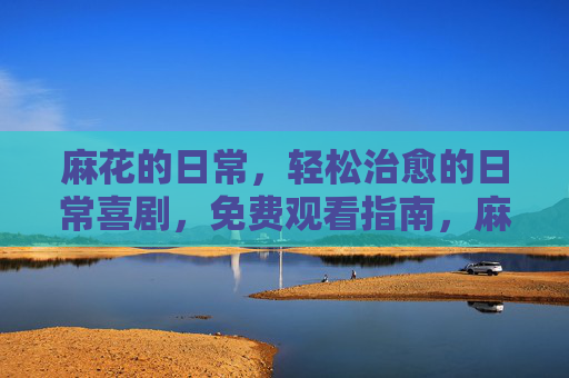 麻花的日常，轻松治愈的日常喜剧，免费观看指南，麻花的日常，轻松治愈日常喜剧免费观看指南