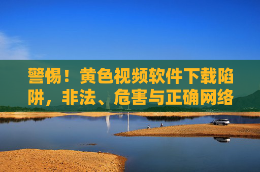 警惕！黄色视频软件下载陷阱，非法、危害与正确网络素养