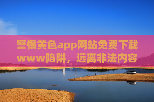 警惕黄色app网站免费下载www陷阱，远离非法内容，守护清朗网络，警惕黄色app免费下载陷阱，守护清朗网络