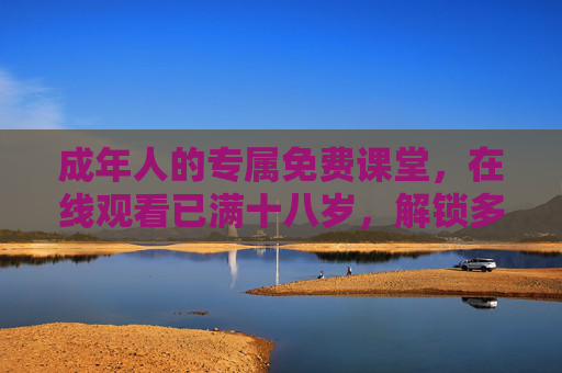 成年人的专属免费课堂，在线观看已满十八岁，解锁多样内容新体验，成年人专属免费课堂，在线解锁多样内容新体验