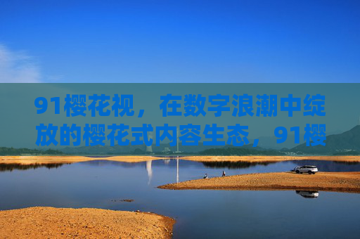 91樱花视，在数字浪潮中绽放的樱花式内容生态，91樱花视，数字浪潮中的樱花式内容生态