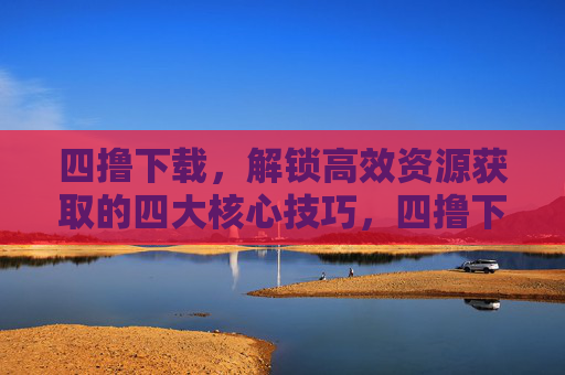 四撸下载，解锁高效资源获取的四大核心技巧，四撸下载，高效资源获取的四大核心技巧