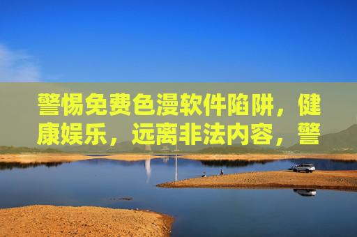 警惕免费色漫软件陷阱，健康娱乐，远离非法内容，警惕免费色漫软件陷阱，健康娱乐远离非法