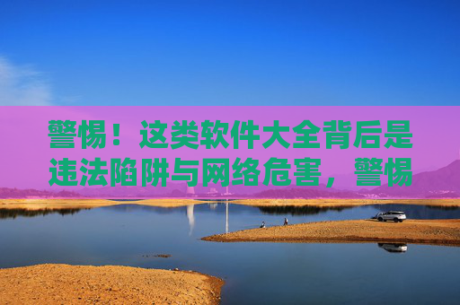 警惕！这类软件大全背后是违法陷阱与网络危害，警惕！软件大全背后的违法陷阱与网络危害