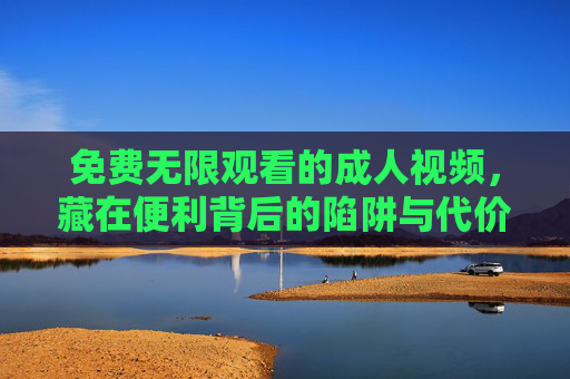 免费无限观看的成人视频，藏在便利背后的陷阱与代价