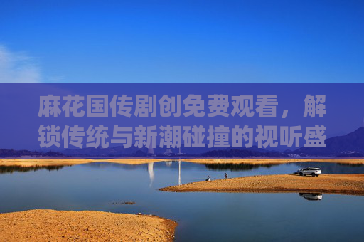 麻花国传剧创免费观看，解锁传统与新潮碰撞的视听盛宴，麻花国传剧创免费看，传统新潮碰撞视听盛宴