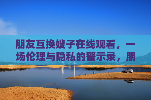 朋友互换嫂子在线观看，一场伦理与隐私的警示录，朋友互换嫂子在线观看，伦理与隐私的警示