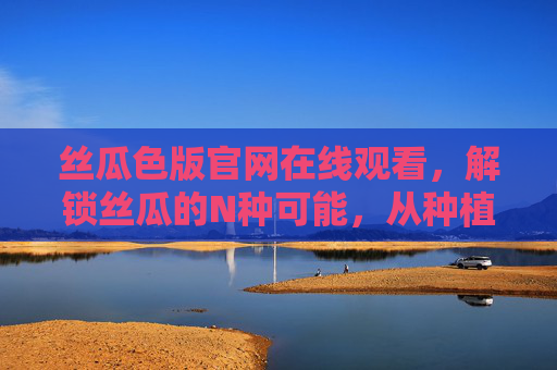 丝瓜色版官网在线观看，解锁丝瓜的N种可能，从种植到餐桌的全景指南，丝瓜全景指南，从种植到餐桌的N种可能
