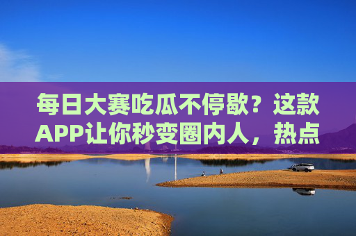 每日大赛吃瓜不停歇？这款APP让你秒变圈内人，热点赛事一手掌握！大赛热点一手掌握，APP带你秒变圈内人