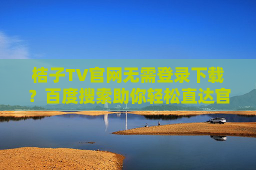 桔子TV官网无需登录下载？百度搜索助你轻松直达官方资源