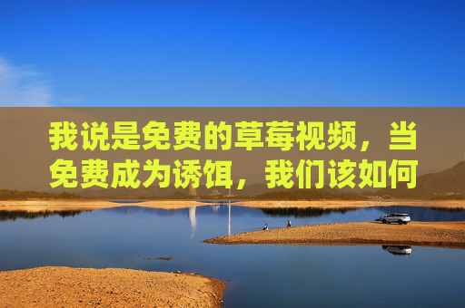 我说是免费的草莓视频，当免费成为诱饵，我们该如何守住底线？免费成诱饵，底线如何守？