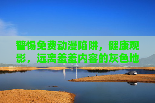 警惕免费动漫陷阱，健康观影，远离羞羞内容的灰色地带，警惕免费动漫陷阱，健康观影远离灰色地带