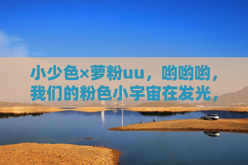 小少色×萝粉uu，哟哟哟，我们的粉色小宇宙在发光，小少色×萝粉uu，粉色小宇宙发光