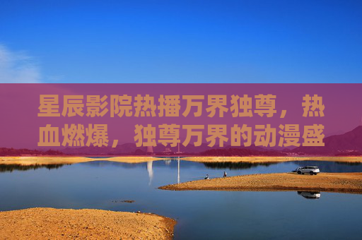 星辰影院热播万界独尊，热血燃爆，独尊万界的动漫盛宴！星辰影院热播万界独尊，热血燃爆动漫盛宴