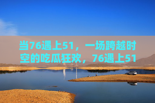 当76遇上51，一场跨越时空的吃瓜狂欢，76遇上51，跨越时空的吃瓜狂欢