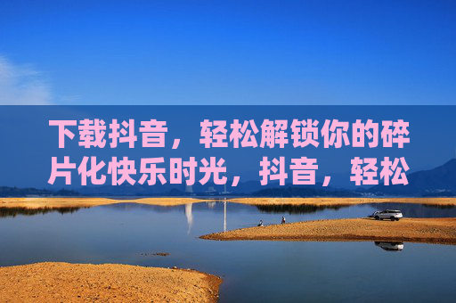下载抖音，轻松解锁你的碎片化快乐时光，抖音，轻松解锁碎片化快乐时光