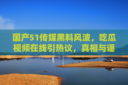 国产51传媒黑料风波，吃瓜视频在线引热议，真相与谣言的边界在哪里？国产51传媒黑料风波，吃瓜视频热议下的真相与谣言边界