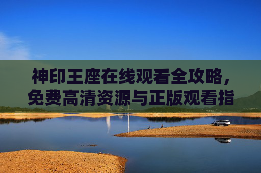 神印王座在线观看全攻略，免费高清资源与正版观看指南，神印王座在线观看全攻略，免费高清正版资源指南