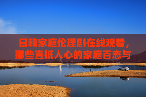 日韩家庭伦理剧在线观看，那些直抵人心的家庭百态与情感共鸣，日韩家庭伦理剧在线观看，直抵人心的家庭百态与情感共鸣