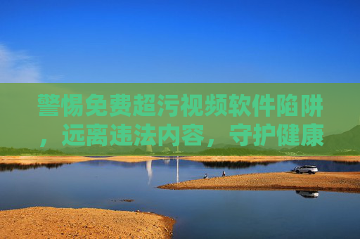 警惕免费超污视频软件陷阱，远离违法内容，守护健康生活，警惕免费超污视频软件陷阱，远离违法，守护健康生活