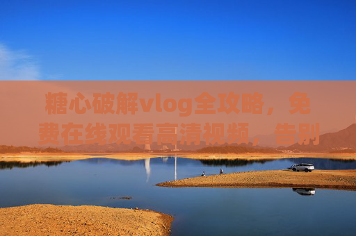 糖心破解vlog全攻略，免费在线观看高清视频，告别付费烦恼！糖心破解vlog全攻略，免费高清在线观看，告别付费烦恼！