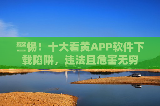 警惕！十大看黄APP软件下载陷阱，违法且危害无穷